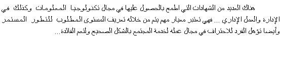 Text Box: 	هناك العديد من الشهادات التي اطمح بالحصول عليها في مجال تكنولوجيا المعلومات وكذلك في الإدارة والعمل الإداري ... فهي تعتبر معيار مهم يتم من خلاله تعريف المستوى المطلوب للتطور المستمر وأيضا تؤهل الفرد للاحتراف في مجال عمله لخدمة المجتمع بالشكل الصحيح ولتعم الفائدة...